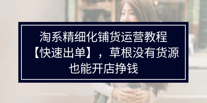 （11937期）淘系精细化铺货运营教程【快速出单】，草根没有货源，也能开店挣钱-凌秋网创