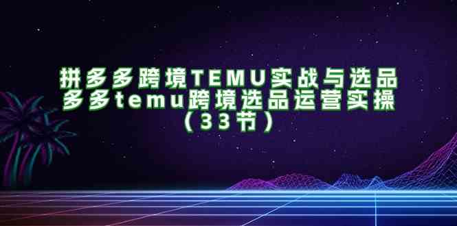 拼多多跨境TEMU实战与选品，多多temu跨境选品运营实操（33节）-凌秋网创