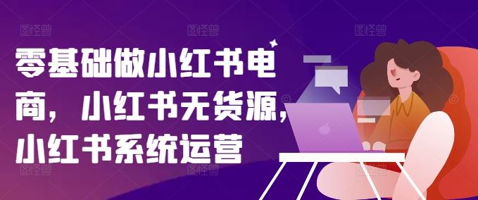 零基础做小红书电商，小红书无货源，小红书系统运营-凌秋网创
