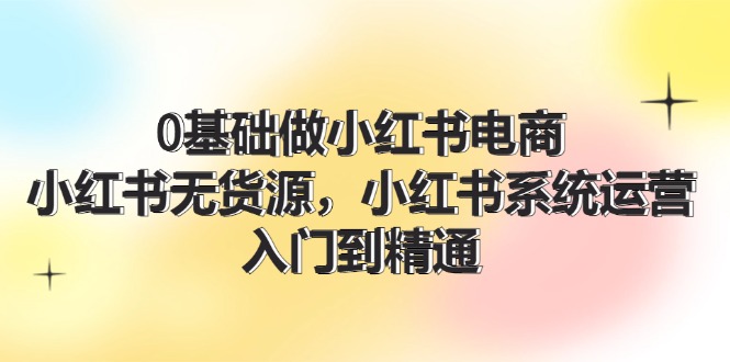 0基础做小红书电商，小红书无货源系统运营，入门到精通 (70节)-凌秋网创