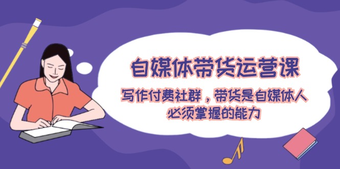 （12043期）自媒体带货运营课：写作付费社群，带货是自媒体人必须掌握的能力-凌秋网创
