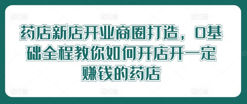 药店新店开业商圈打造，0基础全程教你如何开店开一定赚钱的药店-凌秋网创