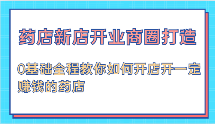 药店新店开业商圈打造-0基础全程教你如何开店开一定赚钱的药店-凌秋网创