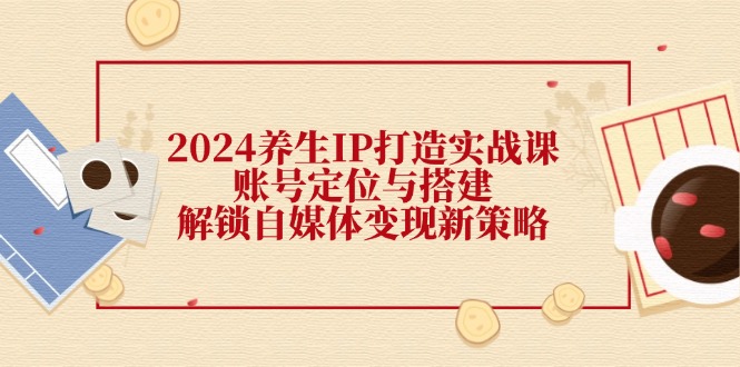 （12259期）2024养生IP打造实战课：账号定位与搭建，解锁自媒体变现新策略-凌秋网创