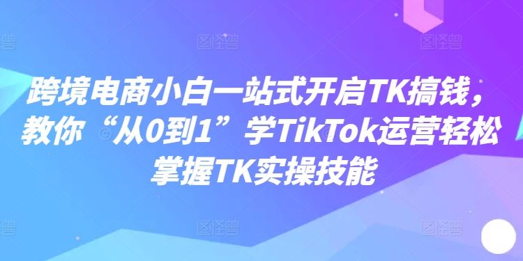 跨境电商小白一站式开启TK搞钱，教你“从0到1”学TikTok运营轻松掌握TK实操技能-凌秋网创