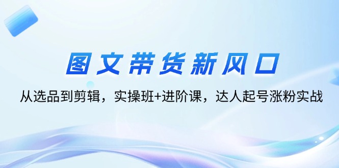 （12306期）图文带货新风口：从选品到剪辑，实操班+进阶课，达人起号涨粉实战-凌秋网创