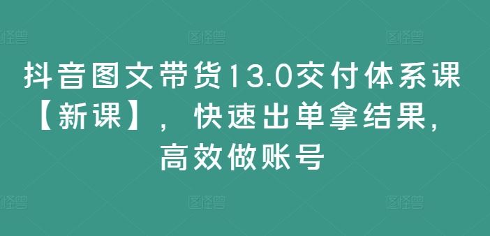 抖音图文带货13.0交付体系课【新课】，快速出单拿结果，高效做账号-凌秋网创