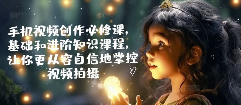 手机视频创作必修课，基础和进阶知识课程，让你更从容自信地掌控视频拍摄-凌秋网创