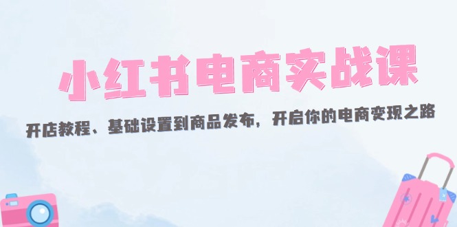 （12367期）小红书电商实战课：开店教程、基础设置到商品发布，开启你的电商变现之路-凌秋网创