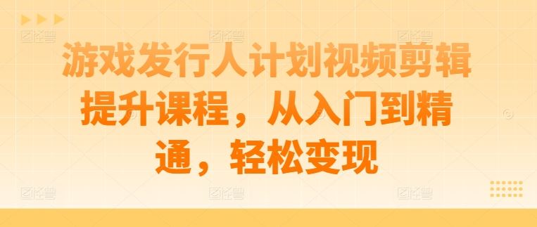 游戏发行人计划视频剪辑提升课程，从入门到精通，轻松变现-凌秋网创