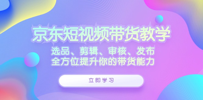 京东短视频带货教学：选品、剪辑、审核、发布，全方位提升你的带货能力-凌秋网创
