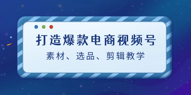 打造爆款电商视频号：素材、选品、剪辑教程-凌秋网创