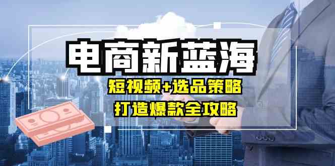 商家必看电商新蓝海：短视频+选品策略，打造爆款全攻略，月入10w+-凌秋网创
