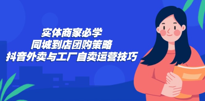 （12738期）实体商家必学：同城到店团购策略：抖音外卖与工厂自卖运营技巧-凌秋网创