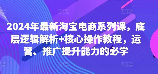 2024年最新淘宝电商系列课，底层逻辑解析+核心操作教程，运营、推广提升能力的必学-凌秋网创