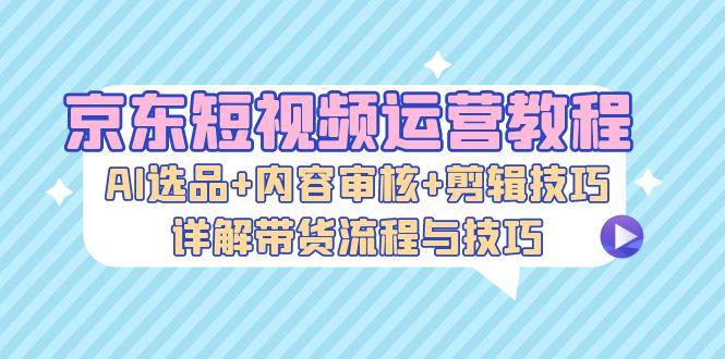 （13044期）京东短视频运营教程：AI选品+内容审核+剪辑技巧，详解带货流程与技巧-凌秋网创