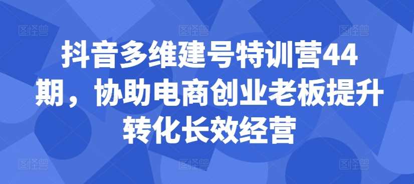 抖音多维建号特训营44期，协助电商创业老板提升转化长效经营-凌秋网创