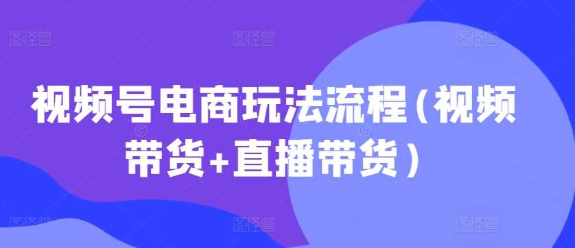 视频号电商玩法流程(视频带货+直播带货)-凌秋网创