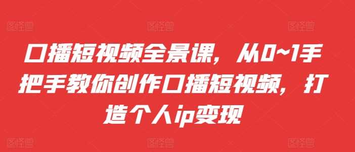 口播短视频全景课，​从0~1手把手教你创作口播短视频，打造个人ip变现-凌秋网创