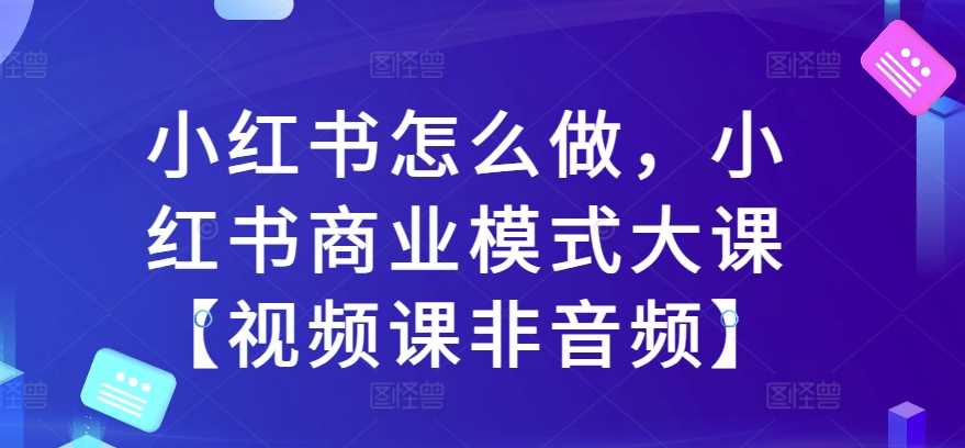 小红书怎么做，小红书商业模式大课【视频课非音频】-凌秋网创