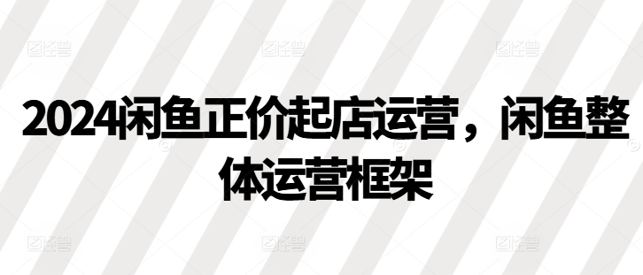 2024闲鱼正价起店运营，闲鱼整体运营框架-凌秋网创