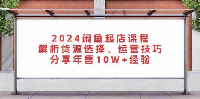 2024闲鱼起店课程：解析货源选择、运营技巧，分享年售10W+经验-凌秋网创