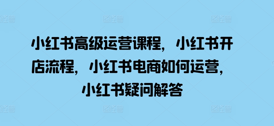 小红书高级运营课程，小红书开店流程，小红书电商如何运营，小红书疑问解答-凌秋网创