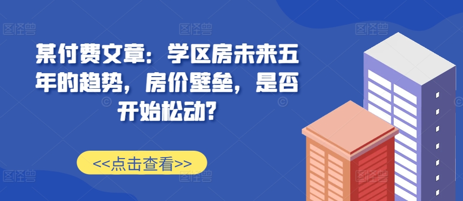 某付费文章：学区房未来五年的趋势，房价壁垒，是否开始松动?-凌秋网创