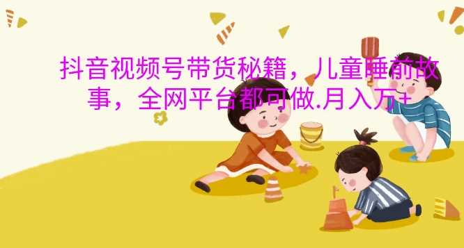 抖音视频号带货秘籍，儿童睡前故事，全网平台都可做，月入过W【揭秘】-凌秋网创