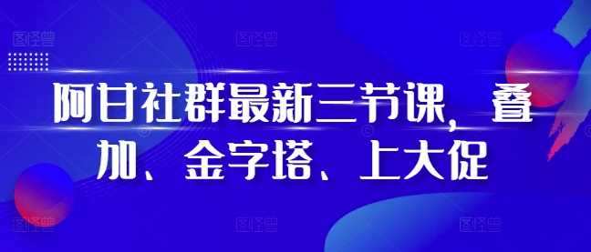 阿甘社群最新三节课，叠加、金字塔、上大促-凌秋网创