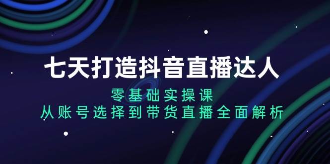 七天打造抖音直播达人：零基础实操课，从账号选择到带货直播全面解析-凌秋网创
