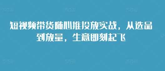短视频带货随心推投放实战，从选品到放量，生意即刻起飞-凌秋网创