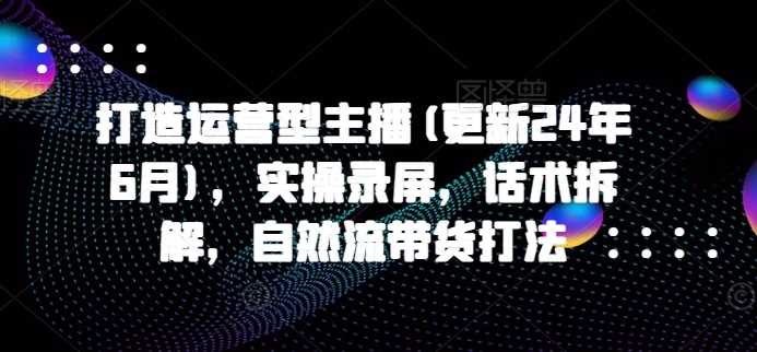 打造运营型主播(更新24年11月)，实操录屏，话术拆解，自然流带货打法-凌秋网创