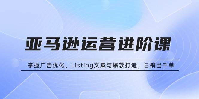 （13517期）亚马逊运营进阶课：掌握广告优化、Listing文案与爆款打造，日销出千单-凌秋网创