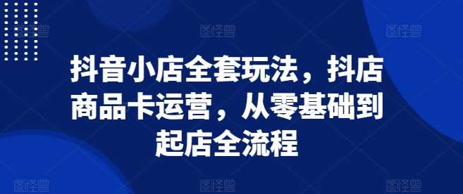 抖音小店全套玩法，抖店商品卡运营，从零基础到起店全流程-凌秋网创
