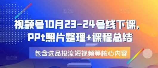 视频号10月23-24号线下课，PPt照片整理+课程总结，包含选品投流短视频等核心内容-凌秋网创