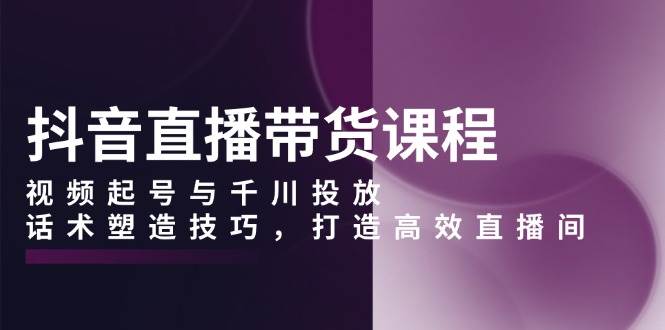 抖音直播带货课程，视频起号与千川投放，话术塑造技巧，打造高效直播间-凌秋网创