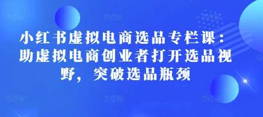 小红书虚拟电商选品专栏课：助虚拟电商创业者打开选品视野，突破选品瓶颈-凌秋网创