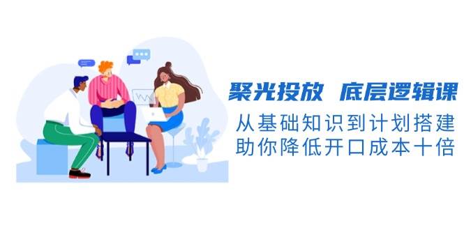 （13844期）聚光投放 底层逻辑课，从基础知识到计划搭建，助你降低开口成本十倍-凌秋网创
