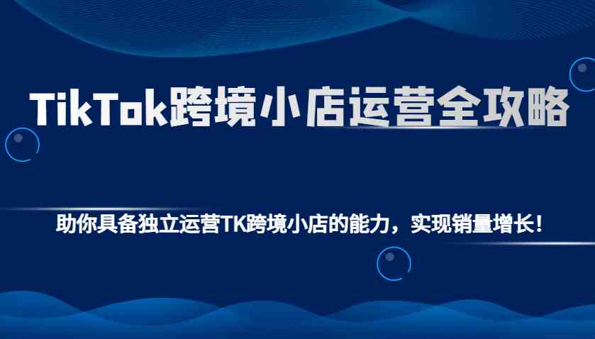 TikTok跨境小店运营全攻略：助你具备独立运营TK跨境小店的能力，实现销量增长！-凌秋网创