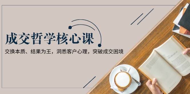 （13932期）成交哲学课，交换本质、结果为王，洞悉客户心理，突破成交困境-凌秋网创