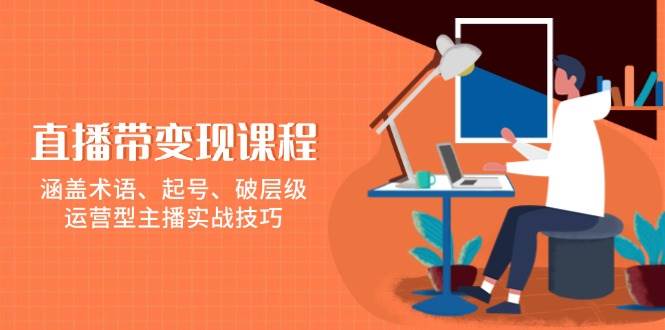 直播带变现课程，涵盖术语、起号、破层级，运营型主播实战技巧-凌秋网创