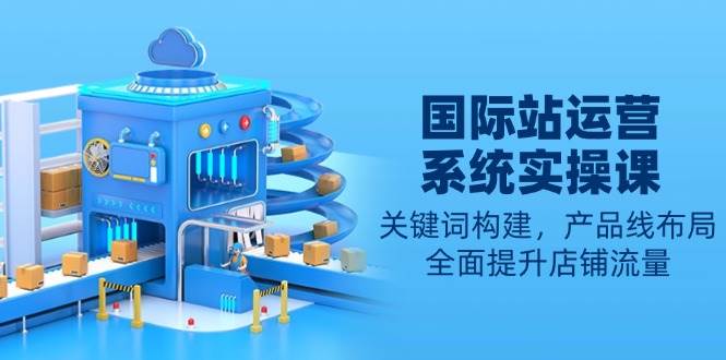 （13967期）国际站运营系统实操课：关键词构建，产品线布局，全面提升店铺流量-凌秋网创