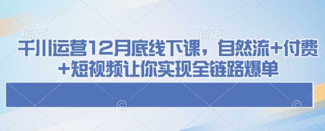 千川运营12月底线下课，自然流+付费+短视频让你实现全链路爆单-凌秋网创