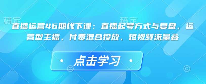 直播运营46期线下课：直播起号方式与复盘、运营型主播、付费混合投放、短视频流量叠-凌秋网创