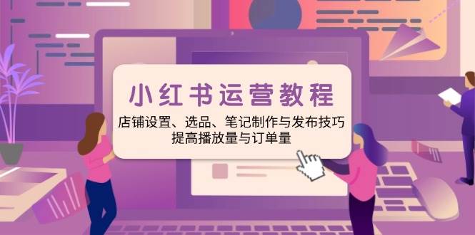 小红书运营教程：店铺设置、选品、笔记制作与发布技巧、提高播放量与订单量-凌秋网创