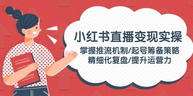 （14189期）小红书直播变现实操：掌握推流机制/起号筹备策略/精细化复盘/提升运营力-凌秋网创