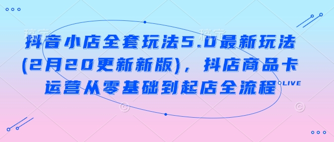 抖音小店全套玩法5.0最新玩法(2月20更新新版)，抖店商品卡运营从零基础到起店全流程-凌秋网创