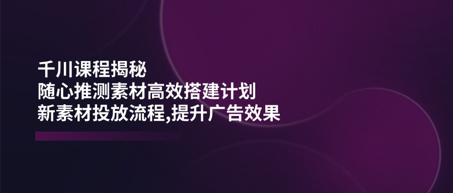 （14317期）千川课程揭秘：随心推测素材高效搭建计划,新素材投放流程,提升广告效果-凌秋网创