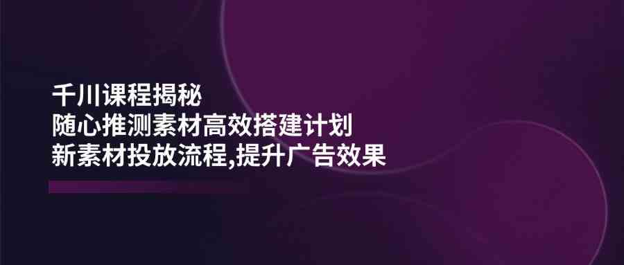 千川课程揭秘：随心推测素材高效搭建计划,新素材投放流程,提升广告效果-凌秋网创